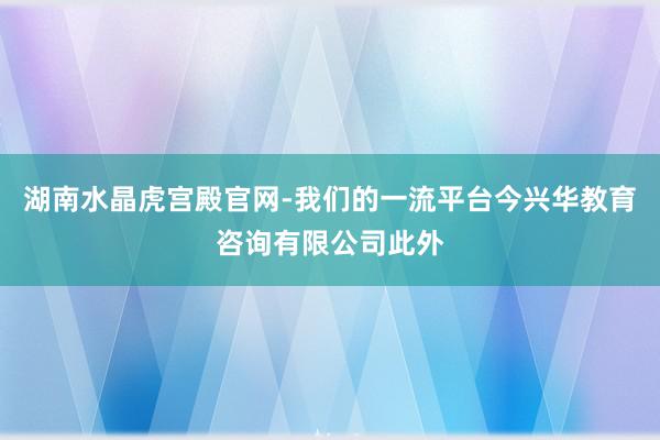 湖南水晶虎宫殿官网-我们的一流平台今兴华教育咨询有限公司此外